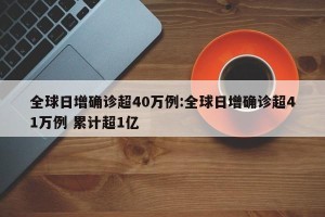 全球日增确诊超40万例:全球日增确诊超41万例 累计超1亿