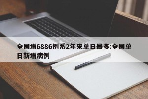 全国增6886例系2年来单日最多:全国单日新增病例