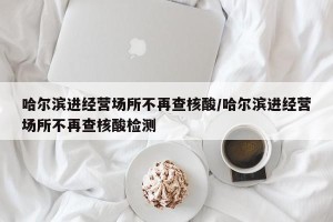 哈尔滨进经营场所不再查核酸/哈尔滨进经营场所不再查核酸检测