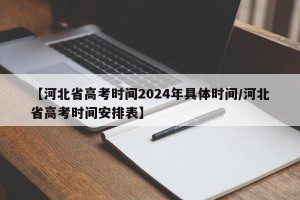 【河北省高考时间2024年具体时间/河北省高考时间安排表】