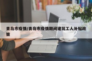 青岛市疫情/青岛市疫情期间建筑工人补贴政策