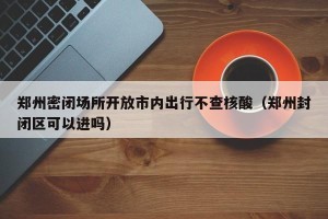 郑州密闭场所开放市内出行不查核酸（郑州封闭区可以进吗）