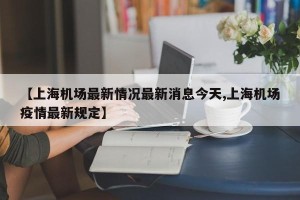 【上海机场最新情况最新消息今天,上海机场疫情最新规定】