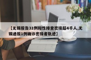 【无锡报告31例阳性排查密接超4千人,无锡通报1例确诊密接者轨迹】