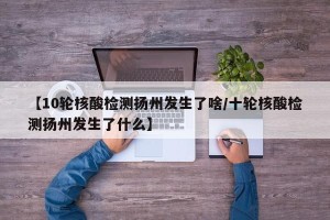 【10轮核酸检测扬州发生了啥/十轮核酸检测扬州发生了什么】