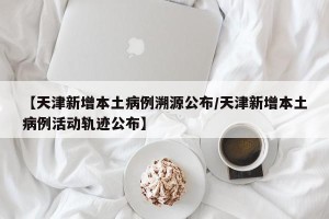 【天津新增本土病例溯源公布/天津新增本土病例活动轨迹公布】