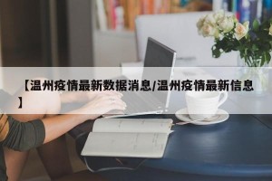 【温州疫情最新数据消息/温州疫情最新信息】