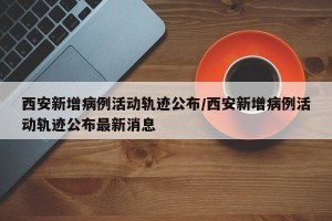 西安新增病例活动轨迹公布/西安新增病例活动轨迹公布最新消息