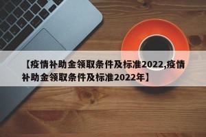 【疫情补助金领取条件及标准2022,疫情补助金领取条件及标准2022年】