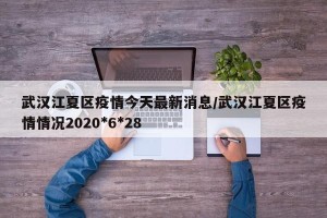 武汉江夏区疫情今天最新消息/武汉江夏区疫情情况2020*6*28