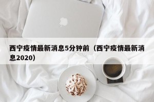 西宁疫情最新消息5分钟前（西宁疫情最新消息2020）