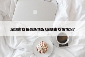深圳市疫情最新情况/深圳市疫情情况?