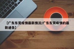 【广东东莞疫情最新情况/广东东莞疫情的最新通告】