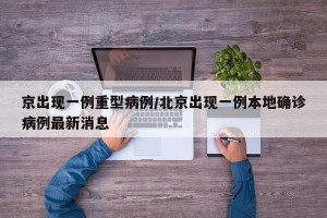 京出现一例重型病例/北京出现一例本地确诊病例最新消息