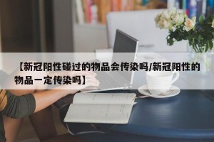 【新冠阳性碰过的物品会传染吗/新冠阳性的物品一定传染吗】