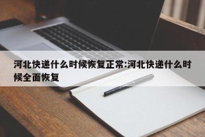河北快递什么时候恢复正常:河北快递什么时候全面恢复