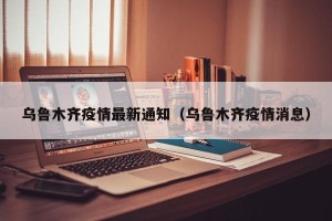 乌鲁木齐疫情最新通知（乌鲁木齐疫情消息）