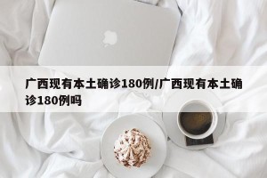 广西现有本土确诊180例/广西现有本土确诊180例吗