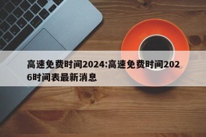 高速免费时间2024:高速免费时间2026时间表最新消息
