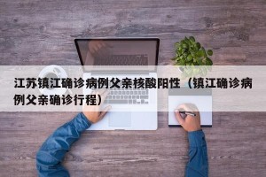 江苏镇江确诊病例父亲核酸阳性（镇江确诊病例父亲确诊行程）