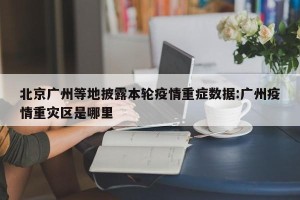 北京广州等地披露本轮疫情重症数据:广州疫情重灾区是哪里