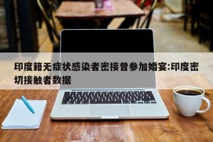 印度籍无症状感染者密接曾参加婚宴:印度密切接触者数据