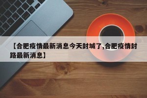 【合肥疫情最新消息今天封城了,合肥疫情封路最新消息】