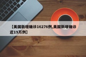 【美国新增确诊16276例,美国新增确诊近19万例】
