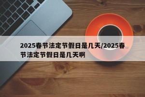 2025春节法定节假日是几天/2025春节法定节假日是几天啊