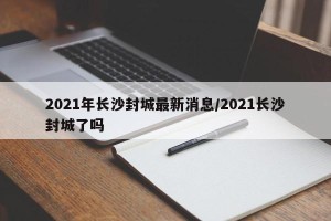 2021年长沙封城最新消息/2021长沙封城了吗
