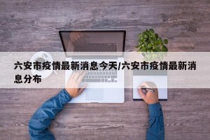 六安市疫情最新消息今天/六安市疫情最新消息分布