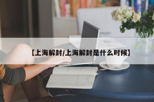 【上海解封/上海解封是什么时候】