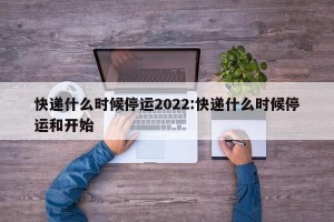 快递什么时候停运2022:快递什么时候停运和开始