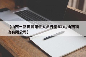 【山西一物流园阳性人员升至61人,山西物流有限公司】