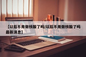 【以后不用做核酸了吗/以后不用做核酸了吗最新消息】