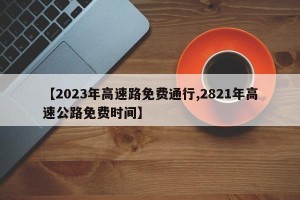 【2023年高速路免费通行,2821年高速公路免费时间】