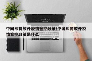 中国即将放开疫情管控政策/中国即将放开疫情管控政策是什么