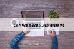【浦东疫情最新情况,浦东浦东疫情】
