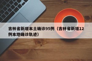 吉林省新增本土确诊95例（吉林省新增12例本地确诊轨迹）