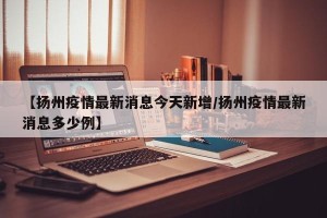【扬州疫情最新消息今天新增/扬州疫情最新消息多少例】