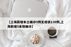 【上海新增本土确诊9例无症状130例,上海新增5本地确诊】