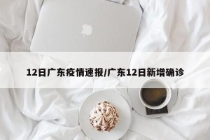 12日广东疫情速报/广东12日新增确诊