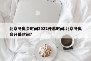 北京冬奥会时间2022开幕时间:北京冬奥会开幕时间?