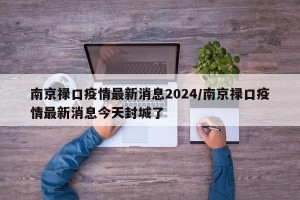 南京禄口疫情最新消息2024/南京禄口疫情最新消息今天封城了