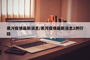 黑河疫情最新消息/黑河疫情最新消息2例行踪