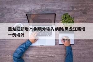 黑龙江新增79例境外输入病例/黑龙江新增一例境外