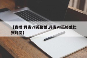 【直播:丹麦vs英格兰,丹麦vs英格兰比赛时间】