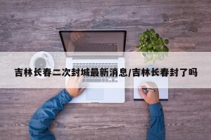 吉林长春二次封城最新消息/吉林长春封了吗